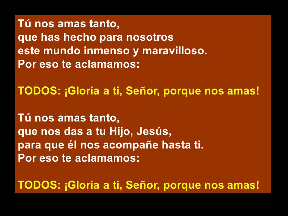 Tú nos amas tanto, que has hecho para nosotros. este mundo inmenso y maravilloso. Por eso te aclamamos: