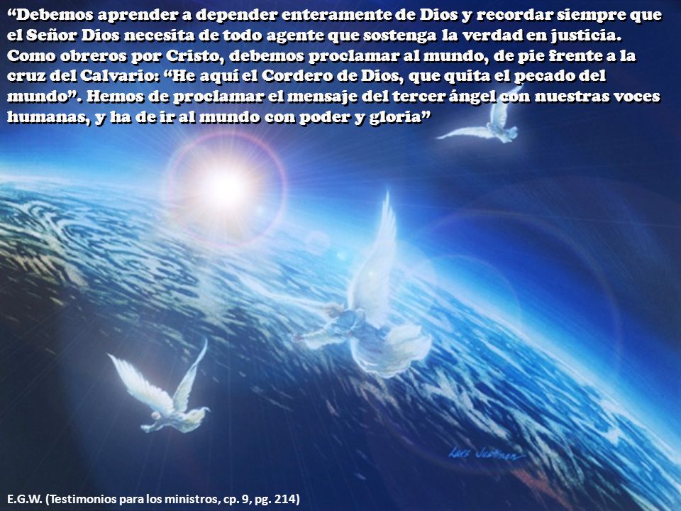Debemos aprender a depender enteramente de Dios y recordar siempre que el Señor Dios necesita de todo agente que sostenga la verdad en justicia. Como obreros por Cristo, debemos proclamar al mundo, de pie frente a la cruz del Calvario: He aquí el Cordero de Dios, que quita el pecado del mundo . Hemos de proclamar el mensaje del tercer ángel con nuestras voces humanas, y ha de ir al mundo con poder y gloria