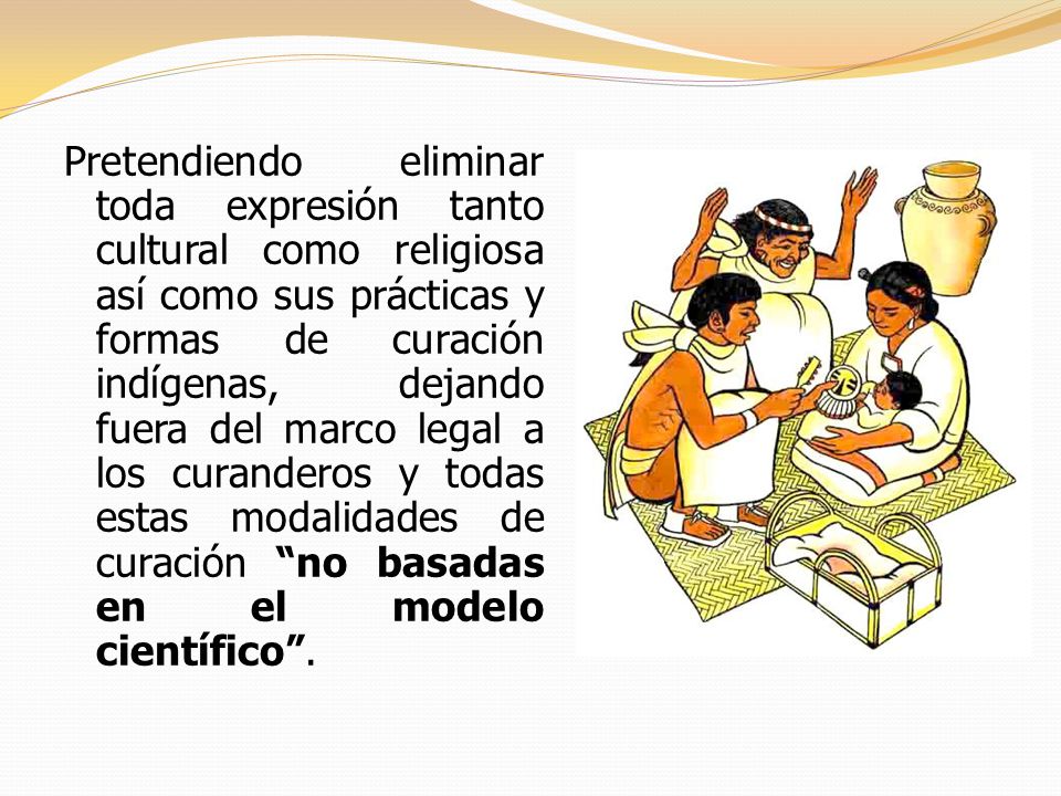 Pretendiendo eliminar toda expresión tanto cultural como religiosa así como sus prácticas y formas de curación indígenas, dejando fuera del marco legal a los curanderos y todas estas modalidades de curación no basadas en el modelo científico .