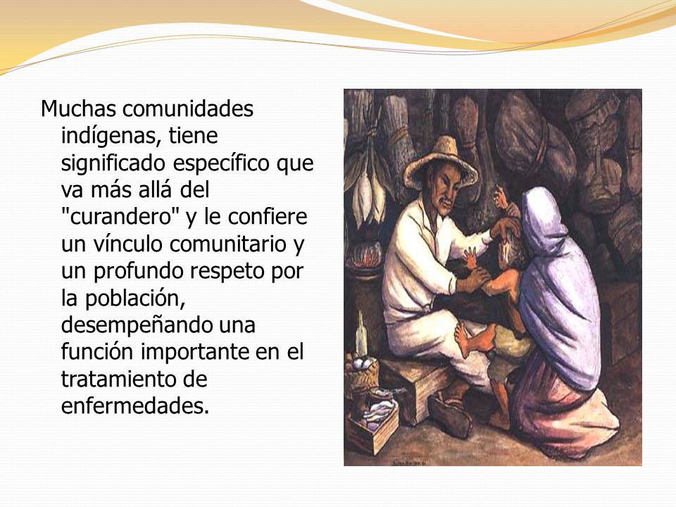 Muchas comunidades indígenas, tiene significado específico que va más allá del curandero y le confiere un vínculo comunitario y un profundo respeto por la población, desempeñando una función importante en el tratamiento de enfermedades.