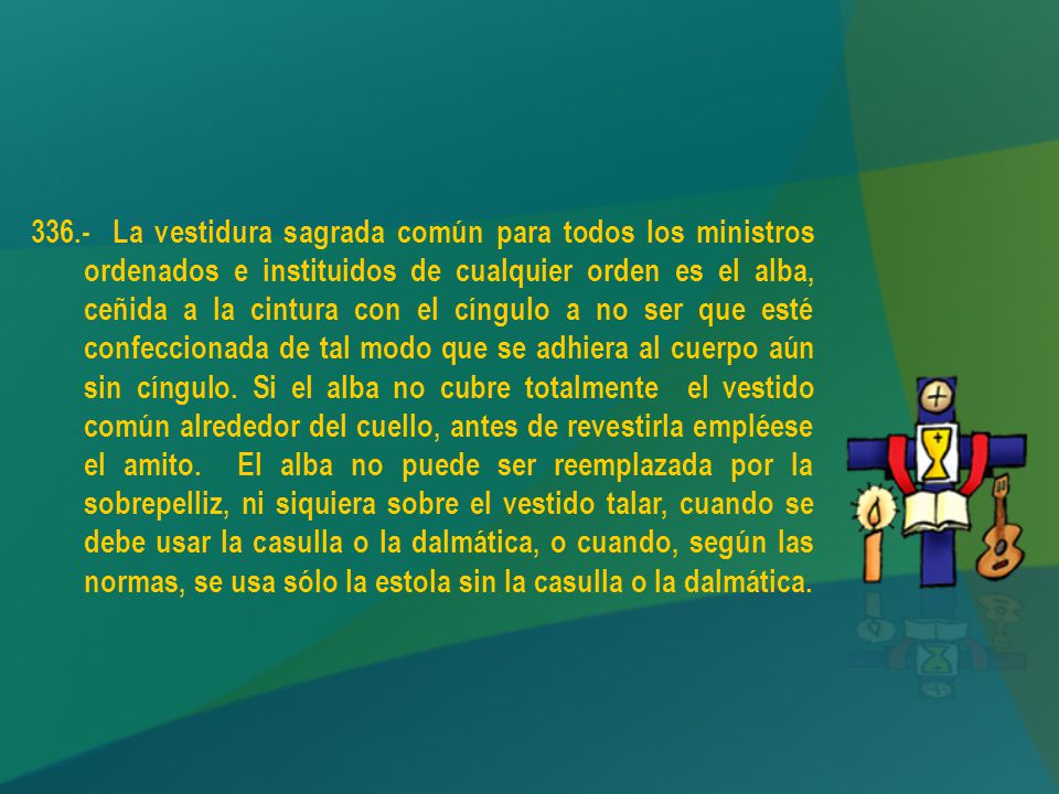 336.- La vestidura sagrada común para todos los ministros ordenados e instituidos de cualquier orden es el alba, ceñida a la cintura con el cíngulo a no ser que esté confeccionada de tal modo que se adhiera al cuerpo aún sin cíngulo.