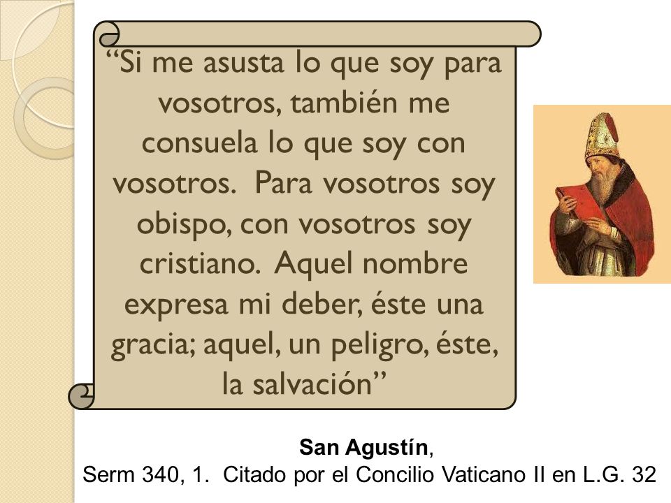 Si me asusta lo que soy para vosotros, también me consuela lo que soy con vosotros. Para vosotros soy obispo, con vosotros soy cristiano. Aquel nombre expresa mi deber, éste una gracia; aquel, un peligro, éste, la salvación