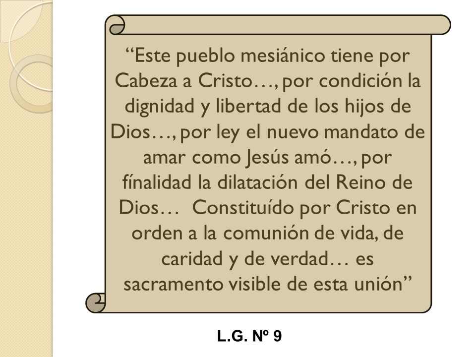 Este pueblo mesiánico tiene por Cabeza a Cristo…, por condición la dignidad y libertad de los hijos de Dios…, por ley el nuevo mandato de amar como Jesús amó…, por fínalidad la dilatación del Reino de Dios… Constituído por Cristo en orden a la comunión de vida, de caridad y de verdad… es sacramento visible de esta unión