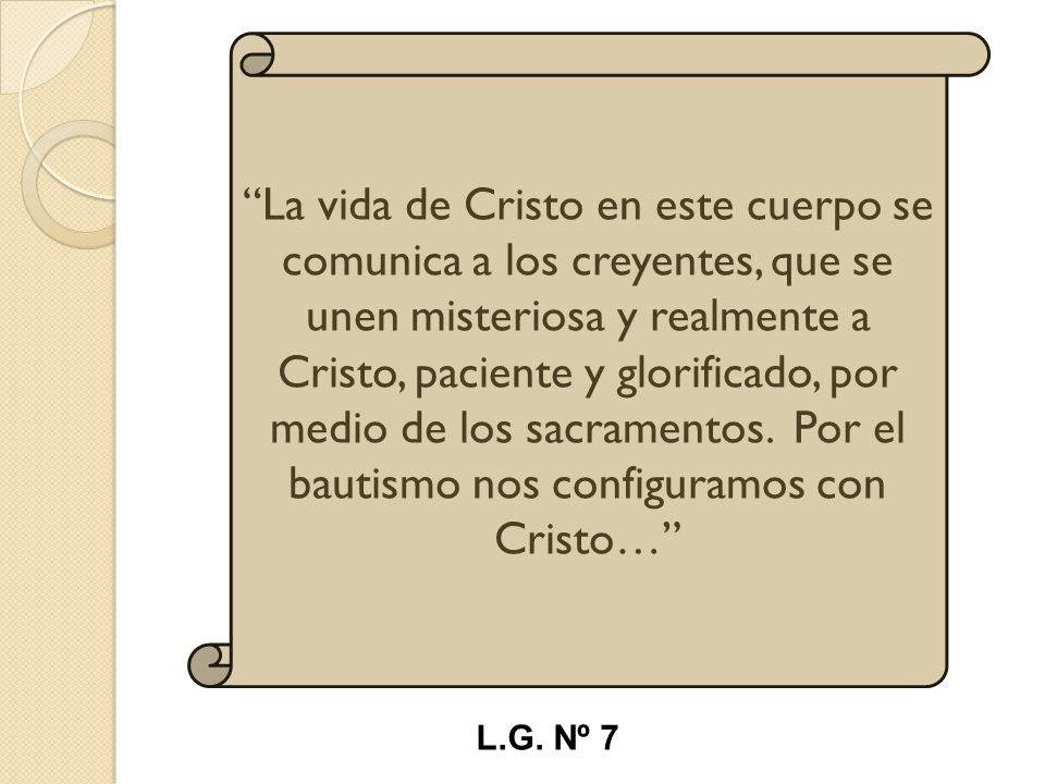 La vida de Cristo en este cuerpo se comunica a los creyentes, que se unen misteriosa y realmente a Cristo, paciente y glorificado, por medio de los sacramentos. Por el bautismo nos configuramos con Cristo…