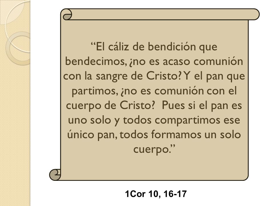 El cáliz de bendición que bendecimos, ¿no es acaso comunión con la sangre de Cristo Y el pan que partimos, ¿no es comunión con el cuerpo de Cristo Pues si el pan es uno solo y todos compartimos ese único pan, todos formamos un solo cuerpo.