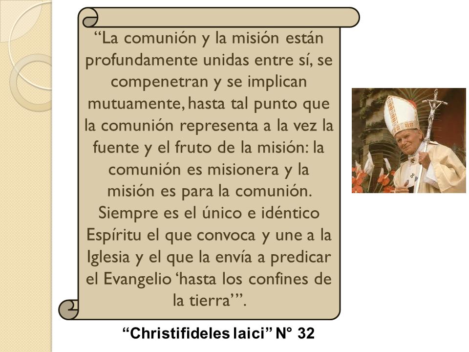 La comunión y la misión están profundamente unidas entre sí, se compenetran y se implican mutuamente, hasta tal punto que la comunión representa a la vez la fuente y el fruto de la misión: la comunión es misionera y la misión es para la comunión. Siempre es el único e idéntico Espíritu el que convoca y une a la Iglesia y el que la envía a predicar el Evangelio ‘hasta los confines de la tierra’ .