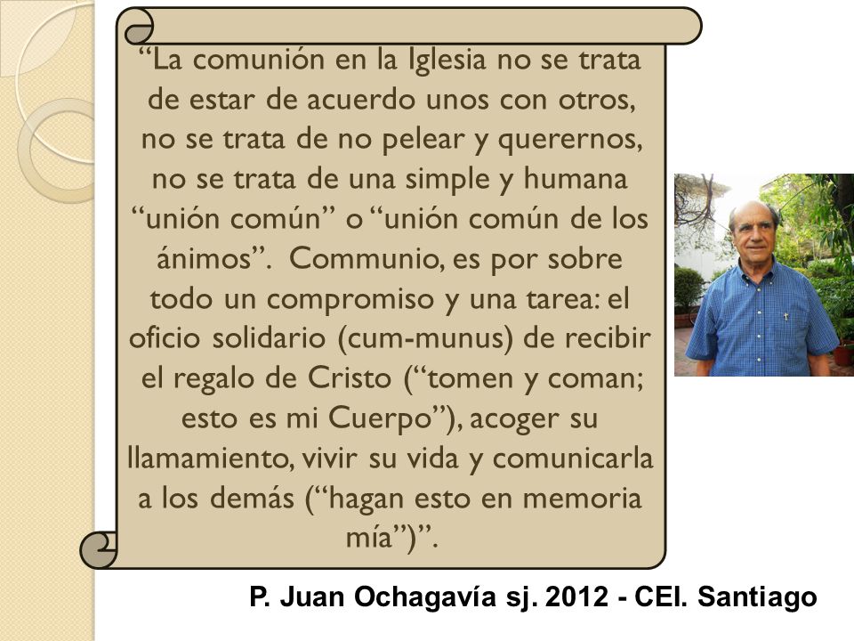 La comunión en la Iglesia no se trata de estar de acuerdo unos con otros, no se trata de no pelear y querernos, no se trata de una simple y humana unión común o unión común de los ánimos . Communio, es por sobre todo un compromiso y una tarea: el oficio solidario (cum-munus) de recibir el regalo de Cristo ( tomen y coman; esto es mi Cuerpo ), acoger su llamamiento, vivir su vida y comunicarla a los demás ( hagan esto en memoria mía ) .