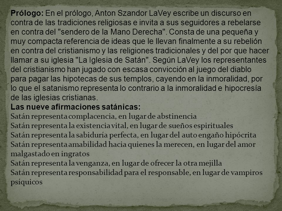 Prólogo: En el prólogo, Anton Szandor LaVey escribe un discurso en contra de las tradiciones religiosas e invita a sus seguidores a rebelarse en contra del sendero de la Mano Derecha . Consta de una pequeña y muy compacta referencia de ideas que le llevan finalmente a su rebelión en contra del cristianismo y las religiones tradicionales y del por que hacer llamar a su iglesia La Iglesia de Satán . Según LaVey los representantes del cristianismo han jugado con escasa convicción al juego del diablo para pagar las hipotecas de sus templos, cayendo en la inmoralidad, por lo que el satanismo representa lo contrario a la inmoralidad e hipocresía de las iglesias cristianas.