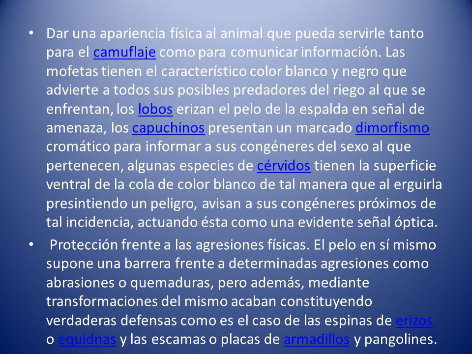 Dar una apariencia física al animal que pueda servirle tanto para el camuflaje como para comunicar información. Las mofetas tienen el característico color blanco y negro que advierte a todos sus posibles predadores del riego al que se enfrentan, los lobos erizan el pelo de la espalda en señal de amenaza, los capuchinos presentan un marcado dimorfismo cromático para informar a sus congéneres del sexo al que pertenecen, algunas especies de cérvidos tienen la superficie ventral de la cola de color blanco de tal manera que al erguirla presintiendo un peligro, avisan a sus congéneres próximos de tal incidencia, actuando ésta como una evidente señal óptica.