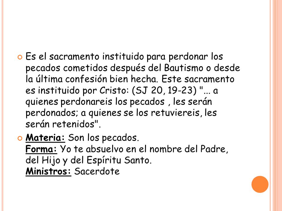 Es el sacramento instituido para perdonar los pecados cometidos después del Bautismo o desde la última confesión bien hecha. Este sacramento es instituido por Cristo: (SJ 20, 19-23) ... a quienes perdonareis los pecados , les serán perdonados; a quienes se los retuviereis, les serán retenidos .