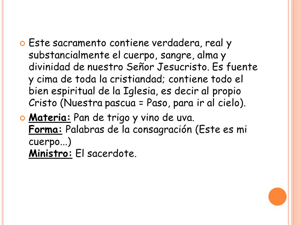 Este sacramento contiene verdadera, real y substancialmente el cuerpo, sangre, alma y divinidad de nuestro Señor Jesucristo. Es fuente y cima de toda la cristiandad; contiene todo el bien espiritual de la Iglesia, es decir al propio Cristo (Nuestra pascua = Paso, para ir al cielo).