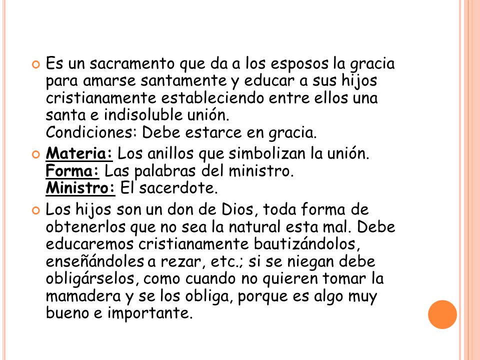 Es un sacramento que da a los esposos la gracia para amarse santamente y educar a sus hijos cristianamente estableciendo entre ellos una santa e indisoluble unión. Condiciones: Debe estarce en gracia.