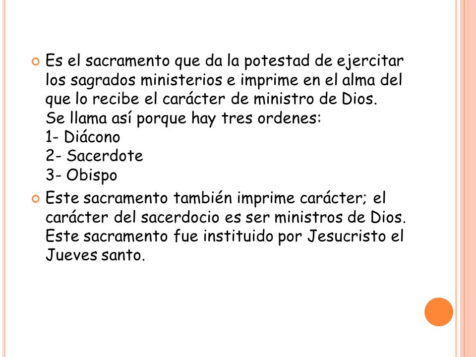 Es el sacramento que da la potestad de ejercitar los sagrados ministerios e imprime en el alma del que lo recibe el carácter de ministro de Dios. Se llama así porque hay tres ordenes: 1- Diácono 2- Sacerdote 3- Obispo
