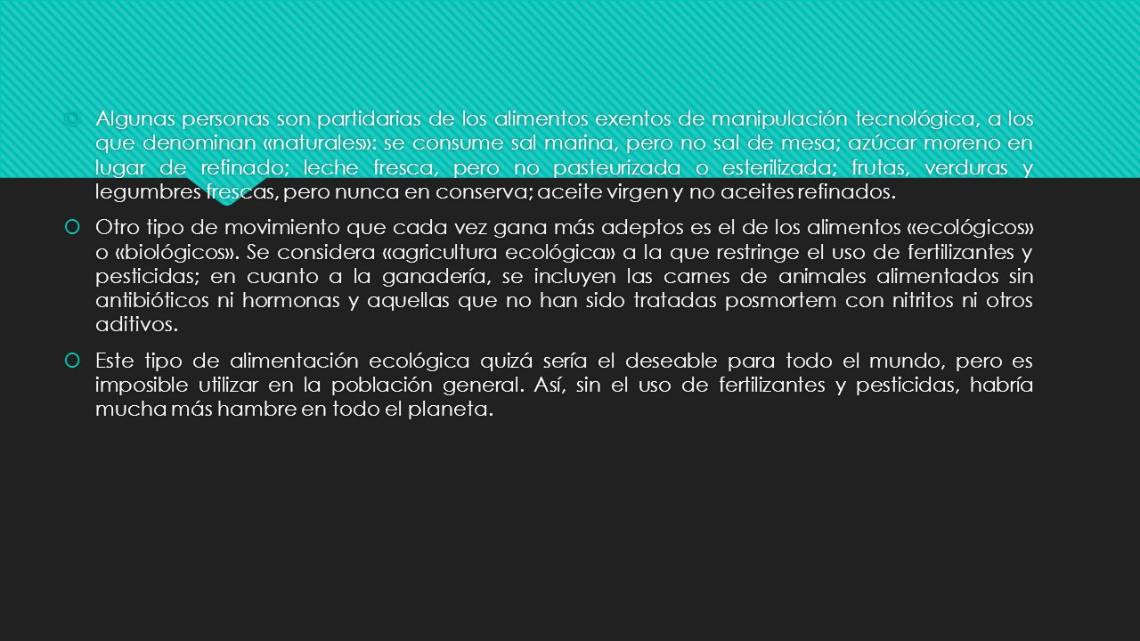 Algunas personas son partidarias de los alimentos exentos de manipulación tecnológica, a los que denominan «naturales»: se consume sal marina, pero no sal de mesa; azúcar moreno en lugar de refinado; leche fresca, pero no pasteurizada o esterilizada; frutas, verduras y legumbres frescas, pero nunca en conserva; aceite virgen y no aceites refinados.