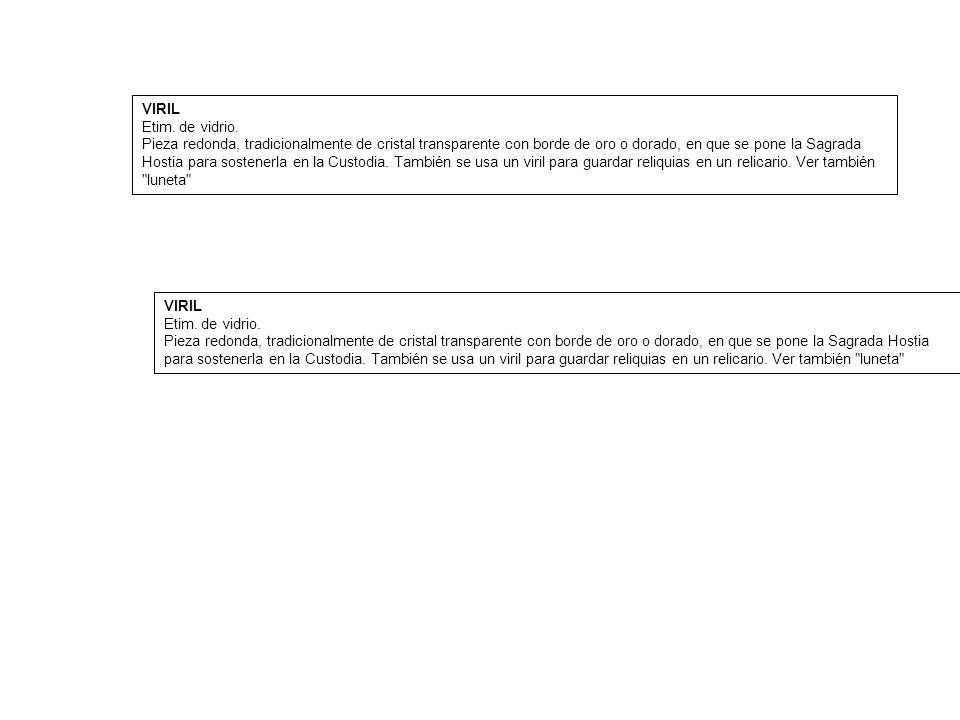 VIRIL Etim. de vidrio. Pieza redonda, tradicionalmente de cristal transparente con borde de oro o dorado, en que se pone la Sagrada Hostia para sostenerla en la Custodia. También se usa un viril para guardar reliquias en un relicario. Ver también luneta