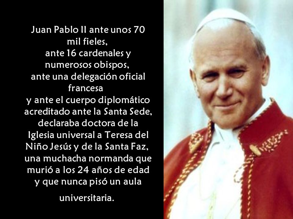 Juan Pablo II ante unos 70 mil fieles, ante 16 cardenales y numerosos obispos, ante una delegación oficial francesa y ante el cuerpo diplomático acreditado ante la Santa Sede, declaraba doctora de la Iglesia universal a Teresa del Niño Jesús y de la Santa Faz, una muchacha normanda que murió a los 24 años de edad y que nunca pisó un aula universitaria.