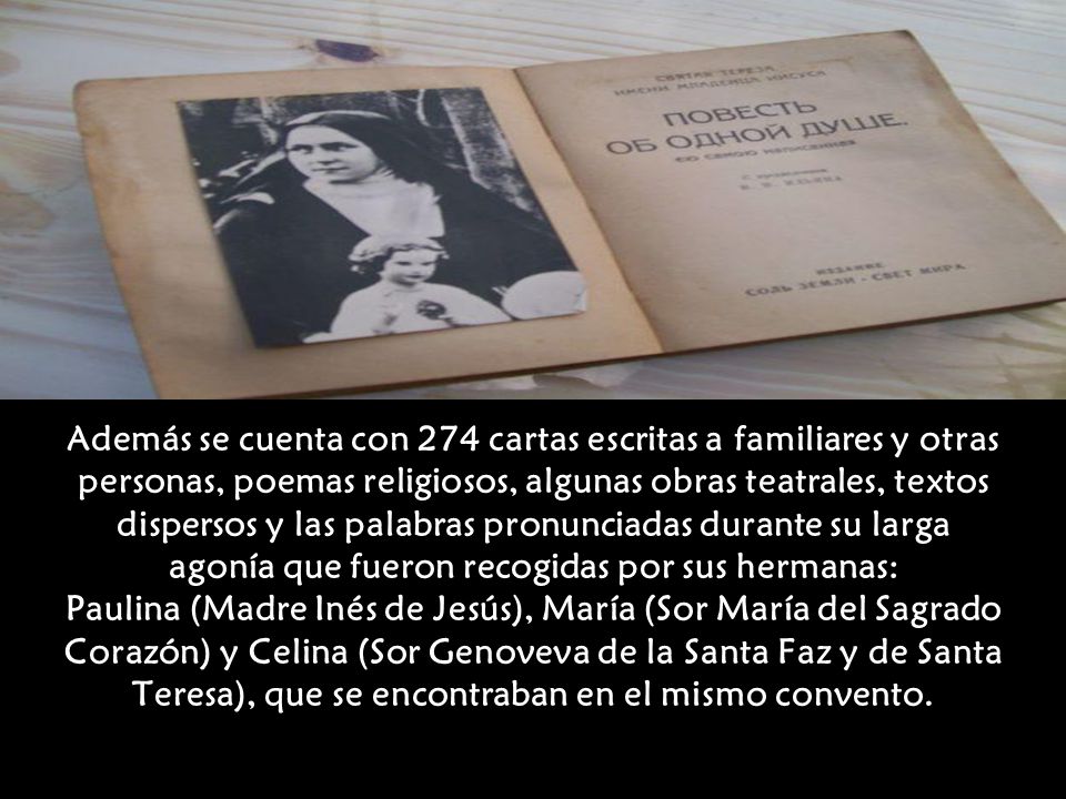 Además se cuenta con 274 cartas escritas a familiares y otras personas, poemas religiosos, algunas obras teatrales, textos dispersos y las palabras pronunciadas durante su larga agonía que fueron recogidas por sus hermanas: Paulina (Madre Inés de Jesús), María (Sor María del Sagrado Corazón) y Celina (Sor Genoveva de la Santa Faz y de Santa Teresa), que se encontraban en el mismo convento.