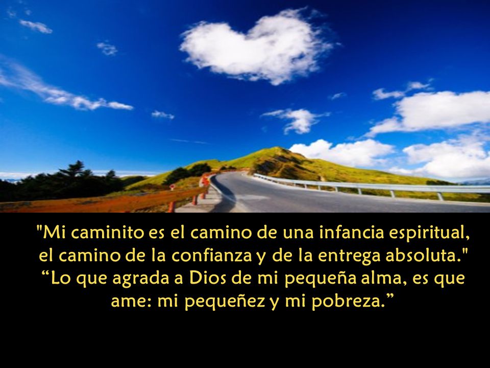 Mi caminito es el camino de una infancia espiritual, el camino de la confianza y de la entrega absoluta. Lo que agrada a Dios de mi pequeña alma, es que ame: mi pequeñez y mi pobreza.
