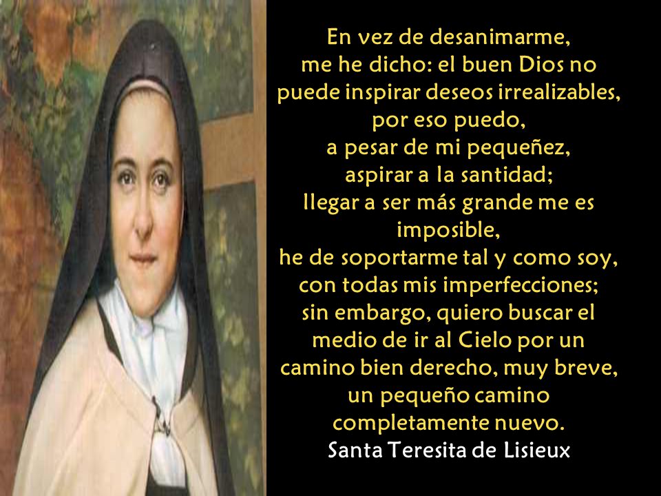 En vez de desanimarme, me he dicho: el buen Dios no puede inspirar deseos irrealizables, por eso puedo, a pesar de mi pequeñez, aspirar a la santidad; llegar a ser más grande me es imposible, he de soportarme tal y como soy, con todas mis imperfecciones; sin embargo, quiero buscar el medio de ir al Cielo por un camino bien derecho, muy breve, un pequeño camino completamente nuevo.