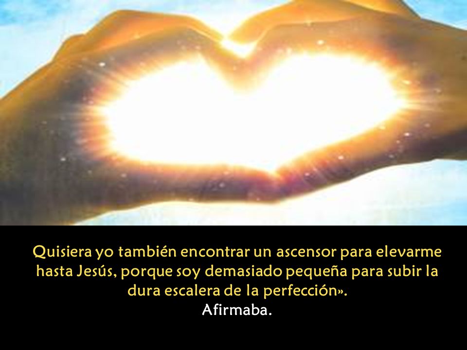 Quisiera yo también encontrar un ascensor para elevarme hasta Jesús, porque soy demasiado pequeña para subir la dura escalera de la perfección».