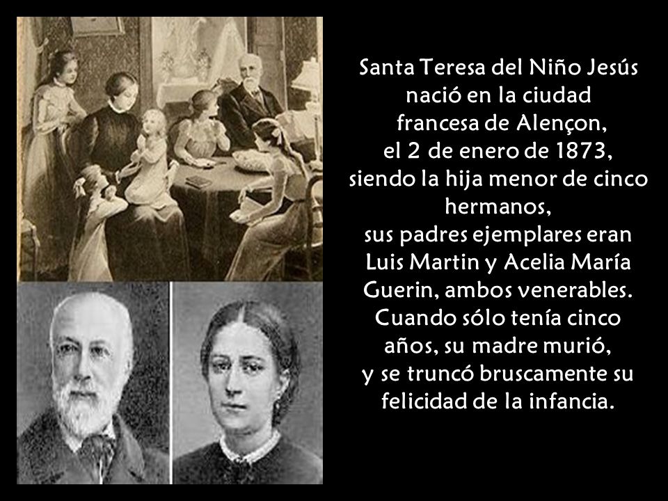 Santa Teresa del Niño Jesús nació en la ciudad francesa de Alençon, el 2 de enero de 1873, siendo la hija menor de cinco hermanos, sus padres ejemplares eran Luis Martin y Acelia María Guerin, ambos venerables.