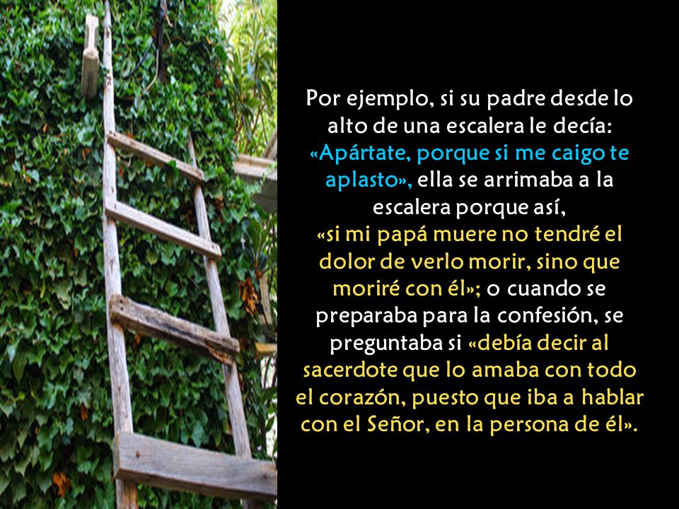 Por ejemplo, si su padre desde lo alto de una escalera le decía: «Apártate, porque si me caigo te aplasto», ella se arrimaba a la escalera porque así, «si mi papá muere no tendré el dolor de verlo morir, sino que moriré con él»; o cuando se preparaba para la confesión, se preguntaba si «debía decir al sacerdote que lo amaba con todo el corazón, puesto que iba a hablar con el Señor, en la persona de él».