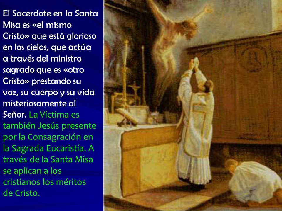 El Sacerdote en la Santa Misa es «el mismo Cristo» que está glorioso en los cielos, que actúa a través del ministro sagrado que es «otro Cristo» prestando su voz, su cuerpo y su vida misteriosamente al Señor.