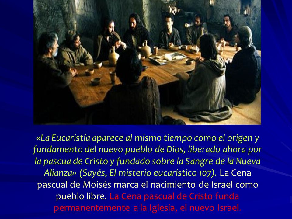 «La Eucaristía aparece al mismo tiempo como el origen y fundamento del nuevo pueblo de Dios, liberado ahora por la pascua de Cristo y fundado sobre la Sangre de la Nueva Alianza» (Sayés, El misterio eucarístico 107). La Cena pascual de Moisés marca el nacimiento de Israel como pueblo libre. La Cena pascual de Cristo funda permanentemente a la Iglesia, el nuevo Israel.