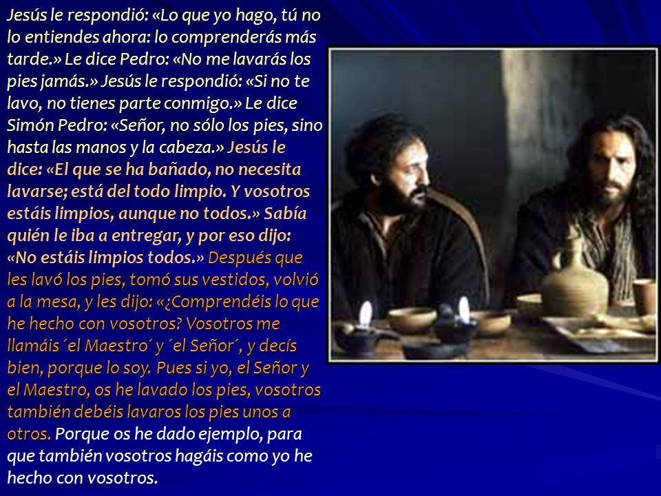 Jesús le respondió: «Lo que yo hago, tú no lo entiendes ahora: lo comprenderás más tarde.» Le dice Pedro: «No me lavarás los pies jamás.» Jesús le respondió: «Si no te lavo, no tienes parte conmigo.» Le dice Simón Pedro: «Señor, no sólo los pies, sino hasta las manos y la cabeza.» Jesús le dice: «El que se ha bañado, no necesita lavarse; está del todo limpio.