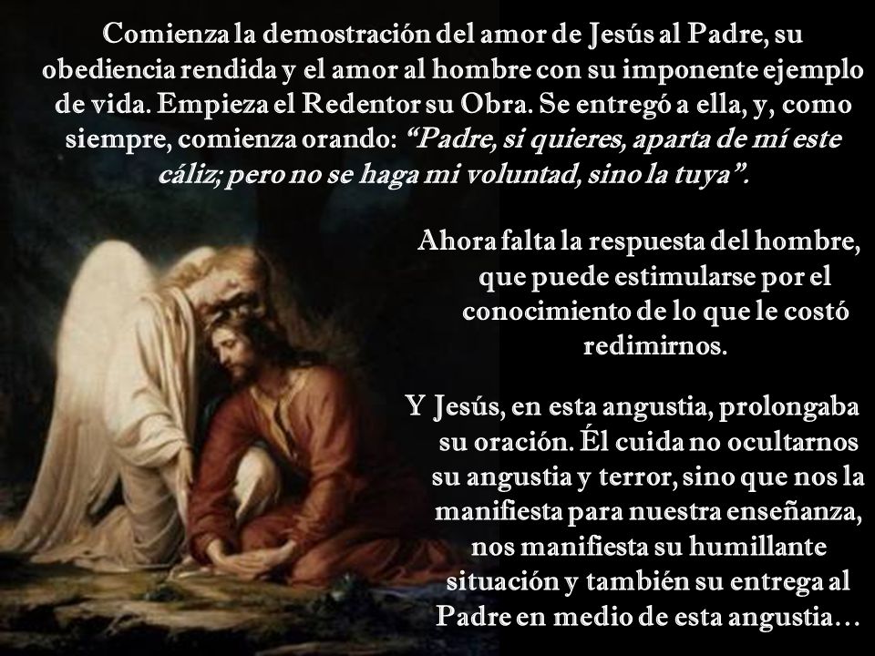 Comienza la demostración del amor de Jesús al Padre, su obediencia rendida y el amor al hombre con su imponente ejemplo de vida. Empieza el Redentor su Obra. Se entregó a ella, y, como siempre, comienza orando: Padre, si quieres, aparta de mí este cáliz; pero no se haga mi voluntad, sino la tuya .