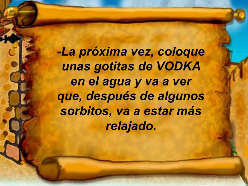-La próxima vez, coloque unas gotitas de VODKA en el agua y va a ver que, después de algunos sorbitos, va a estar más relajado.