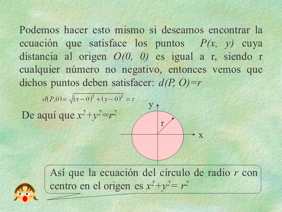 Podemos hacer esto mismo si deseamos encontrar la ecuación que satisface los puntos P(x, y) cuya distancia al origen O(0, 0) es igual a r, siendo r cualquier número no negativo, entonces vemos que dichos puntos deben satisfacer: d(P, O)=r