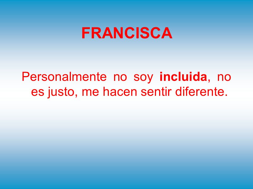 FRANCISCA Personalmente no soy incluida, no es justo, me hacen sentir diferente.