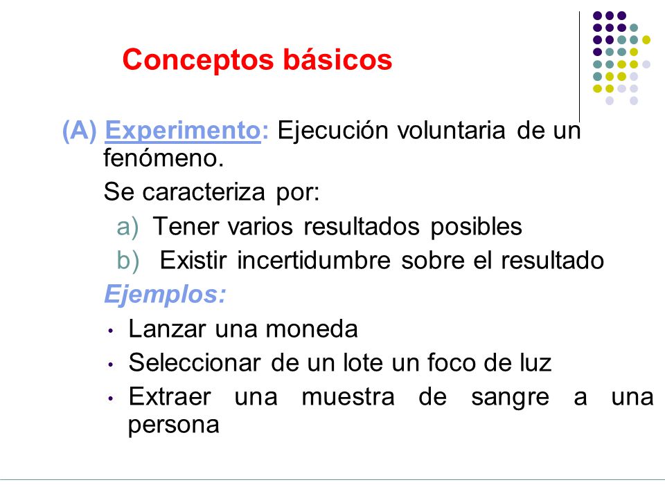 Conceptos básicos (A) Experimento: Ejecución voluntaria de un fenómeno. Se caracteriza por: Tener varios resultados posibles.