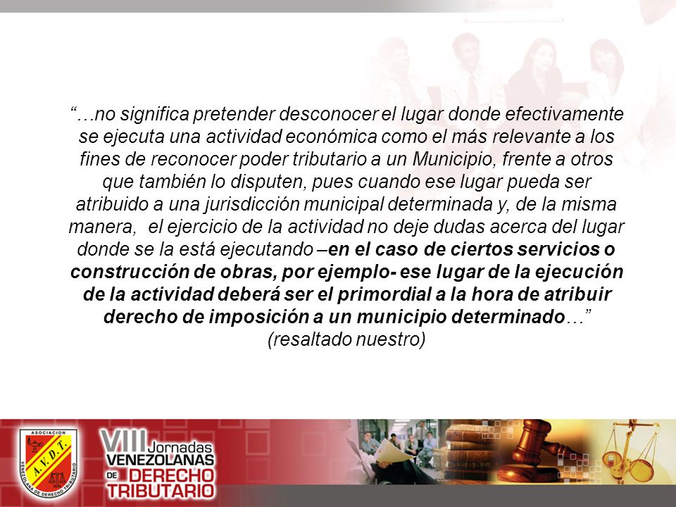 …no significa pretender desconocer el lugar donde efectivamente se ejecuta una actividad económica como el más relevante a los fines de reconocer poder tributario a un Municipio, frente a otros que también lo disputen, pues cuando ese lugar pueda ser atribuido a una jurisdicción municipal determinada y, de la misma manera, el ejercicio de la actividad no deje dudas acerca del lugar donde se la está ejecutando –en el caso de ciertos servicios o construcción de obras, por ejemplo- ese lugar de la ejecución de la actividad deberá ser el primordial a la hora de atribuir derecho de imposición a un municipio determinado… (resaltado nuestro)