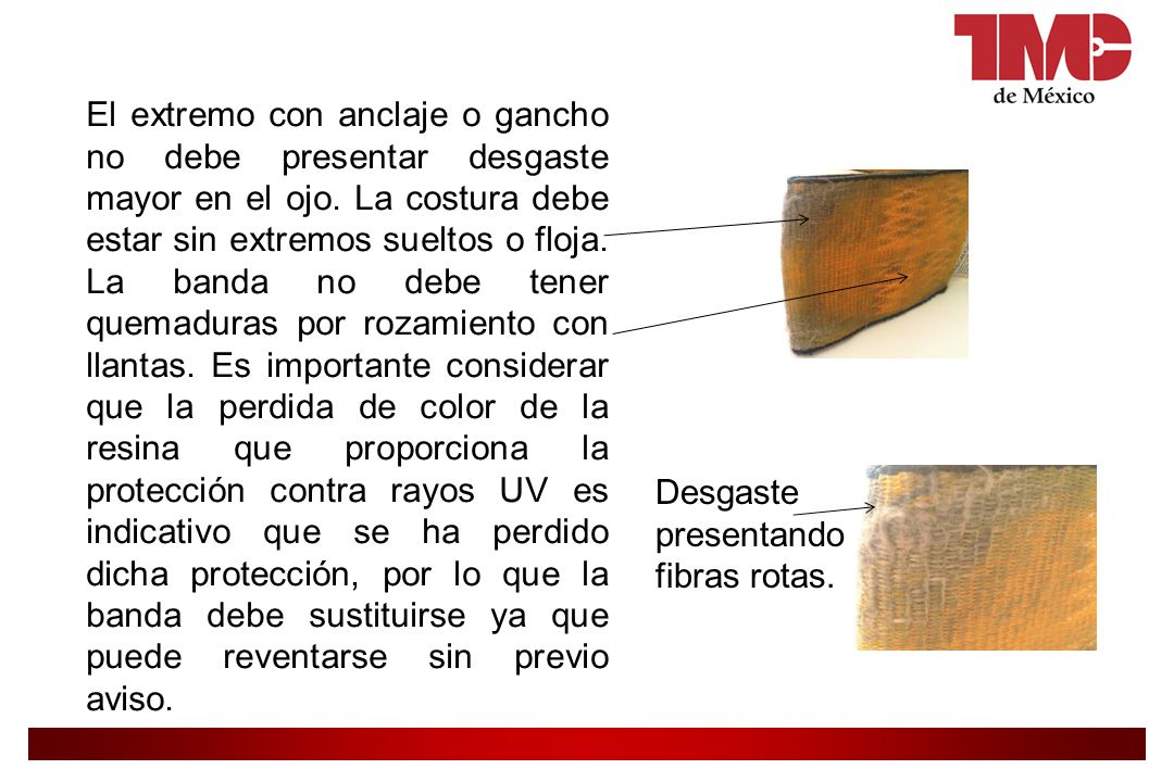 El extremo con anclaje o gancho no debe presentar desgaste mayor en el ojo. La costura debe estar sin extremos sueltos o floja. La banda no debe tener quemaduras por rozamiento con llantas. Es importante considerar que la perdida de color de la resina que proporciona la protección contra rayos UV es indicativo que se ha perdido dicha protección, por lo que la banda debe sustituirse ya que puede reventarse sin previo aviso.