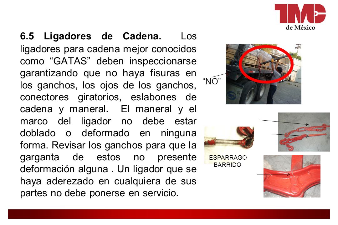 6.5 Ligadores de Cadena. Los ligadores para cadena mejor conocidos como GATAS deben inspeccionarse garantizando que no haya fisuras en los ganchos, los ojos de los ganchos, conectores giratorios, eslabones de cadena y maneral. El maneral y el marco del ligador no debe estar doblado o deformado en ninguna forma. Revisar los ganchos para que la garganta de estos no presente deformación alguna . Un ligador que se haya aderezado en cualquiera de sus partes no debe ponerse en servicio.