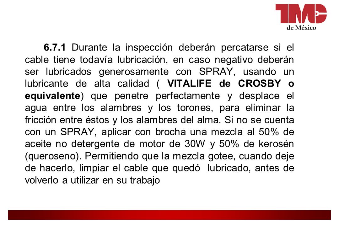 6.7.1 Durante la inspección deberán percatarse si el cable tiene todavía lubricación, en caso negativo deberán ser lubricados generosamente con SPRAY, usando un lubricante de alta calidad ( VITALIFE de CROSBY o equivalente) que penetre perfectamente y desplace el agua entre los alambres y los torones, para eliminar la fricción entre éstos y los alambres del alma.