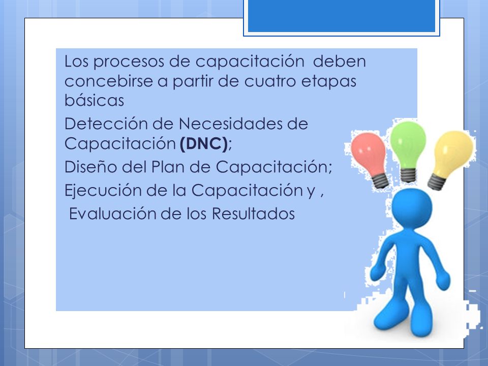 Los procesos de capacitación deben concebirse a partir de cuatro etapas básicas Detección de Necesidades de Capacitación (DNC); Diseño del Plan de Capacitación; Ejecución de la Capacitación y , Evaluación de los Resultados