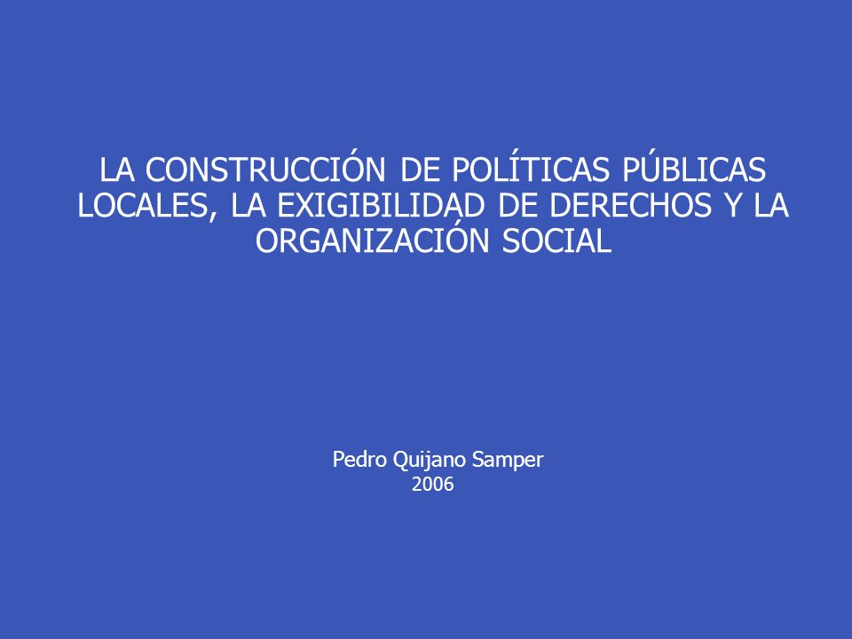 LA CONSTRUCCIÓN DE POLÍTICAS PÚBLICAS LOCALES, LA EXIGIBILIDAD DE DERECHOS Y LA ORGANIZACIÓN SOCIAL Pedro Quijano Samper 2006