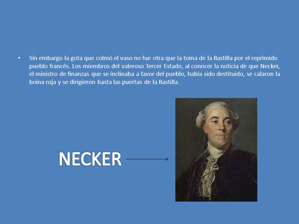 Sin embargo la gota que colmó el vaso no fue otra que la toma de la Bastilla por el reprimido pueblo francés. Los miembros del valeroso Tercer Estado, al conocer la noticia de que Necker, el ministro de finanzas que se inclinaba a favor del pueblo, había sido destituido, se calaron la boina roja y se dirigieron hasta las puertas de la Bastilla.