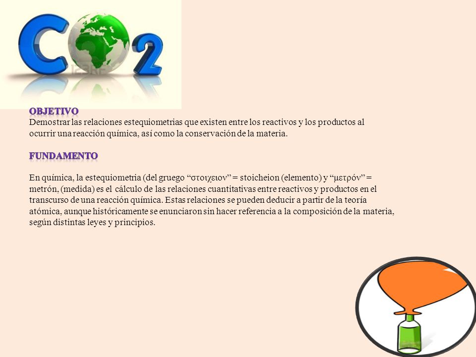 OBJETIVO Demostrar las relaciones estequiometrias que existen entre los reactivos y los productos al ocurrir una reacción química, así como la conservación de la materia.