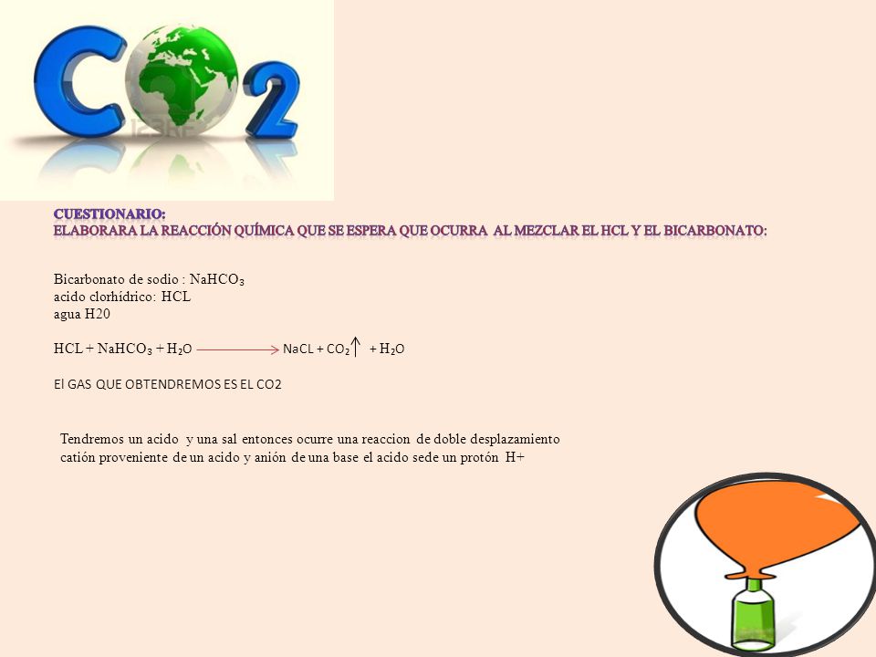 Cuestionario: Elaborara la reacción química que se espera que ocurra al mezclar el HCL y el bicarbonato: Bicarbonato de sodio : NaHCO₃ acido clorhídrico: HCL agua H20 HCL + NaHCO₃ + H₂O NaCL + CO₂ + H₂O El GAS QUE OBTENDREMOS ES EL CO2