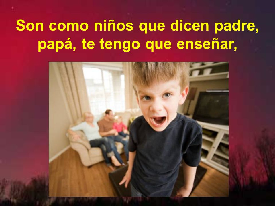 Son como niños que dicen padre, papá, te tengo que enseñar,