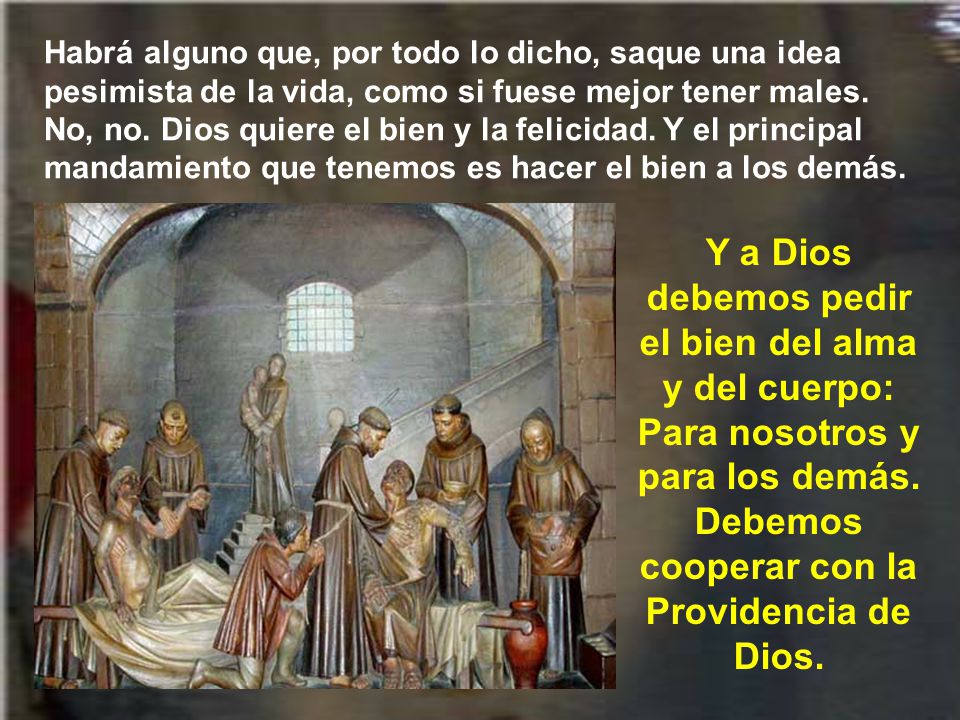 Habrá alguno que, por todo lo dicho, saque una idea pesimista de la vida, como si fuese mejor tener males. No, no. Dios quiere el bien y la felicidad. Y el principal mandamiento que tenemos es hacer el bien a los demás.