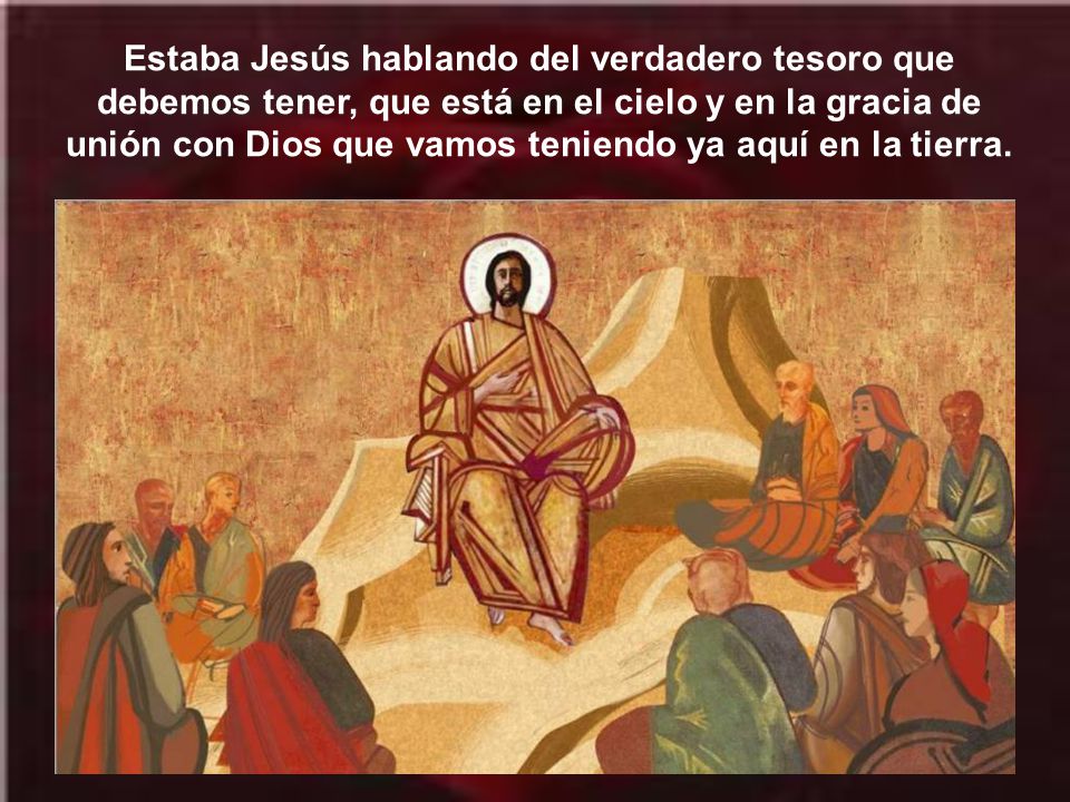 Estaba Jesús hablando del verdadero tesoro que debemos tener, que está en el cielo y en la gracia de unión con Dios que vamos teniendo ya aquí en la tierra.