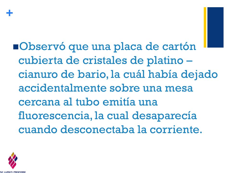 Observó que una placa de cartón cubierta de cristales de platino – cianuro de bario, la cuál había dejado accidentalmente sobre una mesa cercana al tubo emitía una fluorescencia, la cual desaparecía cuando desconectaba la corriente.