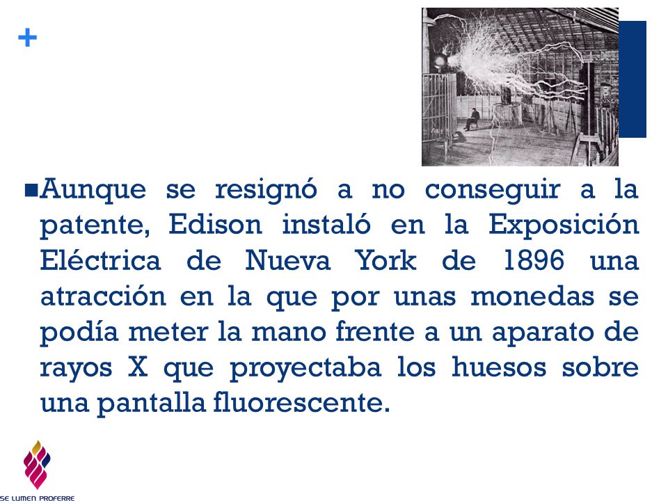 Aunque se resignó a no conseguir a la patente, Edison instaló en la Exposición Eléctrica de Nueva York de 1896 una atracción en la que por unas monedas se podía meter la mano frente a un aparato de rayos X que proyectaba los huesos sobre una pantalla fluorescente.