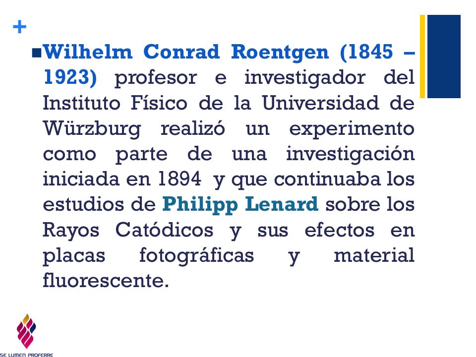 Wilhelm Conrad Roentgen (1845 – 1923) profesor e investigador del Instituto Físico de la Universidad de Würzburg realizó un experimento como parte de una investigación iniciada en 1894 y que continuaba los estudios de Philipp Lenard sobre los Rayos Catódicos y sus efectos en placas fotográficas y material fluorescente.
