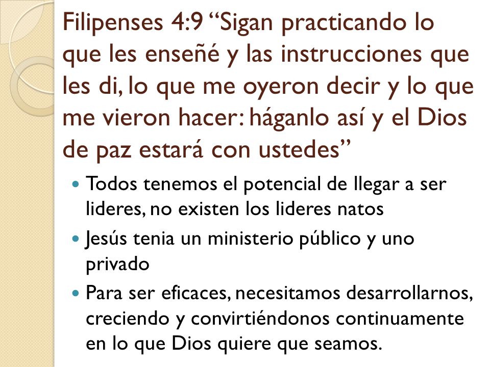 Filipenses 4:9 Sigan practicando lo que les enseñé y las instrucciones que les di, lo que me oyeron decir y lo que me vieron hacer: háganlo así y el Dios de paz estará con ustedes